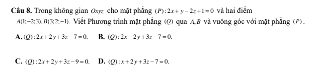 Trong không gian Oxyz cho mặt phẳng (P): 2x+y-2z+1=0 và hai điểm
A(1;-2;3), B(3;2;-1) D . Viết Phương trình mặt phẳng (Q) qua A, B và vuông góc với mặt phẳng (P) .
A. (Q):2x+2y+3z-7=0. B. (Q):2x-2y+3z-7=0.
C. (Q):2x+2y+3z-9=0. D. (c ):x+2y+3z-7=0.