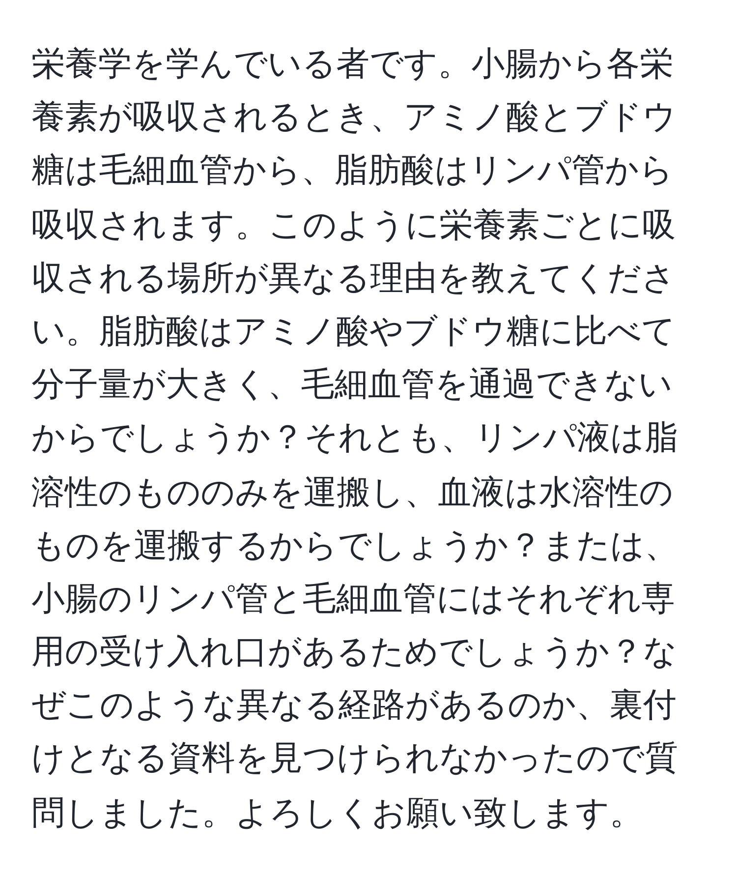 栄養学を学んでいる者です。小腸から各栄養素が吸収されるとき、アミノ酸とブドウ糖は毛細血管から、脂肪酸はリンパ管から吸収されます。このように栄養素ごとに吸収される場所が異なる理由を教えてください。脂肪酸はアミノ酸やブドウ糖に比べて分子量が大きく、毛細血管を通過できないからでしょうか？それとも、リンパ液は脂溶性のもののみを運搬し、血液は水溶性のものを運搬するからでしょうか？または、小腸のリンパ管と毛細血管にはそれぞれ専用の受け入れ口があるためでしょうか？なぜこのような異なる経路があるのか、裏付けとなる資料を見つけられなかったので質問しました。よろしくお願い致します。