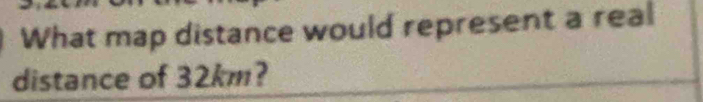 What map distance would represent a real 
distance of 32km?