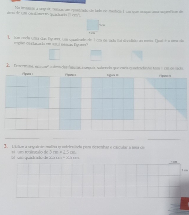 Na imagem a seguir, temos um quadrado de lado de medida 1 cm que ocupa uma superfície de 
área de um centímetro quadrado (1cm^2). 
_ □  1cm
1. Em cada uma das figuras, um quadrado de 1 cm de lado foi dividido ao meio. Qual é a áma da 
região destacada em azul nessas figuras? 
2. Determine, em cm^2 F, a área das figuras a seguir, sabendo que cada quadradinho tem 1 cm de lado. 
_ 
_ 
__ 
3. Utilize a seguinte malha quadriculada para desenhar e calcular a área de 
a) um retángulo de 3cm* 2.5cm
b) um quadrado de 2.5cm* 2.5cm.
1 cm
1 cm