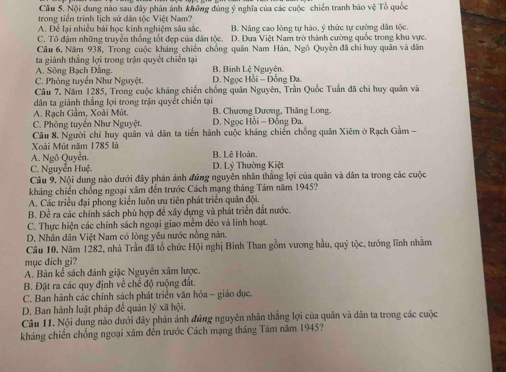 Nội dung nào sau đây phản ánh không đúng ý nghĩa của các cuộc chiến tranh bảo vệ Tổ quốc
trong tiến trình lịch sử dân tộc Việt Nam?
A. Để lại nhiều bài học kinh nghiệm sâu sắc. B. Nâng cao lòng tự hào, ý thức tự cường dân tộc.
C. Tô đậm những truyền thống tốt đẹp của dân tộc. D. Đưa Việt Nam trở thành cường quốc trong khu vực.
Câu 6. Năm 938, Trong cuộc kháng chiến chống quân Nam Hán, Ngô Quyền đã chi huy quân và dân
ta giành thắng lợi trong trận quyết chiến tại
A. Sông Bạch Đăng. B. Bình Lệ Nguyên.
C. Phòng tuyển Như Nguyệt. D. Ngọc Hồi - Đống Đa.
Câu 7. Năm 1285, Trong cuộc kháng chiến chống quân Nguyên, Trần Quốc Tuấn đã chỉ huy quân và
dân ta giành thắng lợi trong trận quyết chiến tại
A. Rạch Gầm, Xoài Mút. B. Chương Dương, Thăng Long.
C. Phòng tuyến Như Nguyệt. D. Ngọc Hồi - Đồng Đa.
Câu 8. Người chỉ huy quân và dân ta tiến hành cuộc kháng chiến chống quân Xiêm ở Rạch Gầm -
Xoài Mút năm 1785 là
A. Ngô Quyền. B. Lê Hoàn.
C. Nguyễn Huệ. D. Lý Thường Kiệt
Câu 9. Nội dung nào dưới đây phản ánh đúng nguyên nhân thắng lợi của quân và dân ta trong các cuộc
kháng chiến chống ngoại xâm đến trước Cách mạng tháng Tám năm 1945?
A. Các triều đại phong kiến luôn ưu tiên phát triển quân đội.
B. Đề ra các chính sách phù hợp để xây dựng và phát triển đất nước.
C. Thực hiện các chính sách ngoại giao mềm dẻo và linh hoạt.
D. Nhân dân Việt Nam có lòng yêu nước nồng nàn.
Câu 10. Năm 1282, nhà Trần đã tổ chức Hội nghị Bình Than gồm vương hầu, quý tộc, tướng lĩnh nhằm
mục đích gì?
A. Bàn kế sách đánh giặc Nguyên xâm lược.
B. Đặt ra các quy định về chế độ ruộng đất.
C. Ban hành các chính sách phát triển văn hóa - giáo dục.
D. Ban hành luật pháp đề quản lý xã hội.
Câu 11. Nội dung nào dưới đây phản ánh đúng nguyên nhân thắng lợi của quân và dân ta trong các cuộc
kháng chiến chống ngoại xâm đến trước Cách mạng tháng Tám năm 1945?
