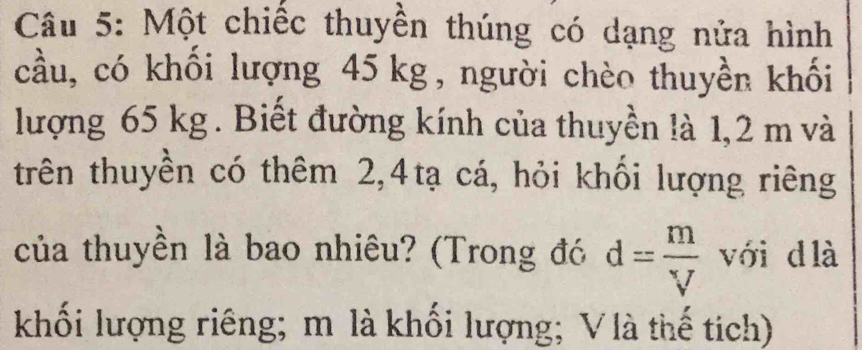 Một chiếc thuyền thúng có dạng nửa hình 
cầu, có khối lượng 45kg, người chèo thuyền khối 
lượng 65 kg. Biết đường kính của thuyền là 1,2 m và 
trên thuyền có thêm 2, 4tạ cá, hỏi khối lượng riêng 
của thuyền là bao nhiêu? (Trong đó d= m/V  với d là 
khối lượng riêng; m là khối lượng; V là thế tích)