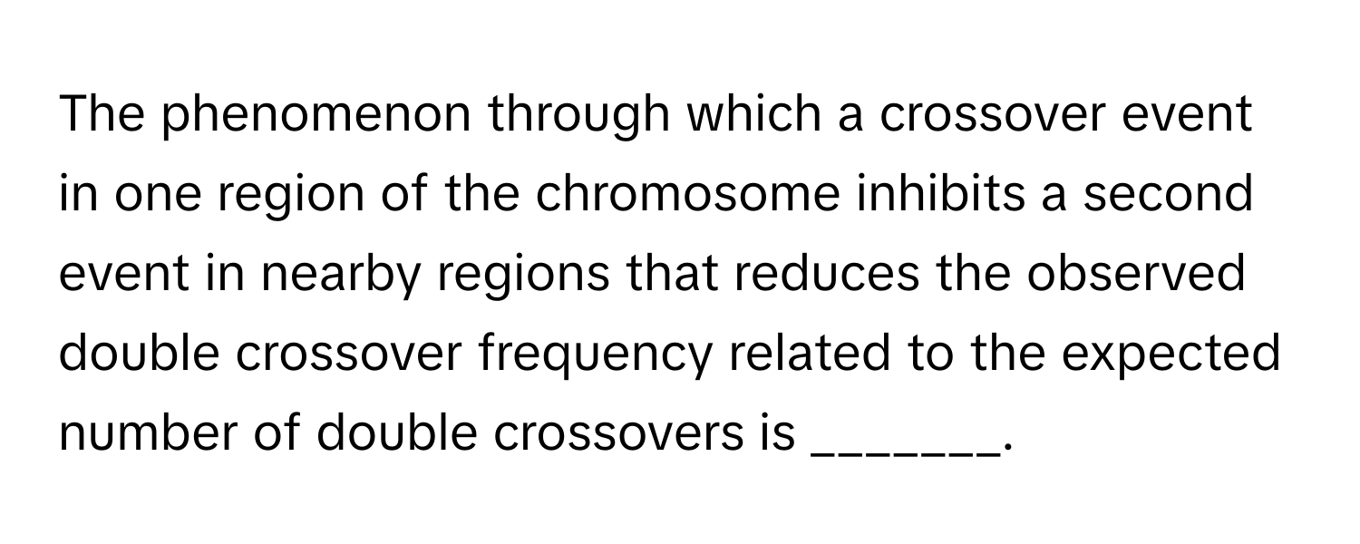 The phenomenon through which a crossover event in one region of the chromosome inhibits a second event in nearby regions that reduces the observed double crossover frequency related to the expected number of double crossovers is _______.