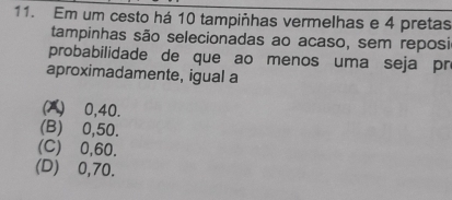 Em um cesto há 10 tampiñhas vermelhas e 4 pretas
tampinhas são selecionadas ao acaso, sem reposi
probabilidade de que ao menos uma seja pr
aproximadamente, igual a
(A) ⩾0,40.
(B) 0,50.
(C) ⩾0,60.
(D) ⩾0,70.