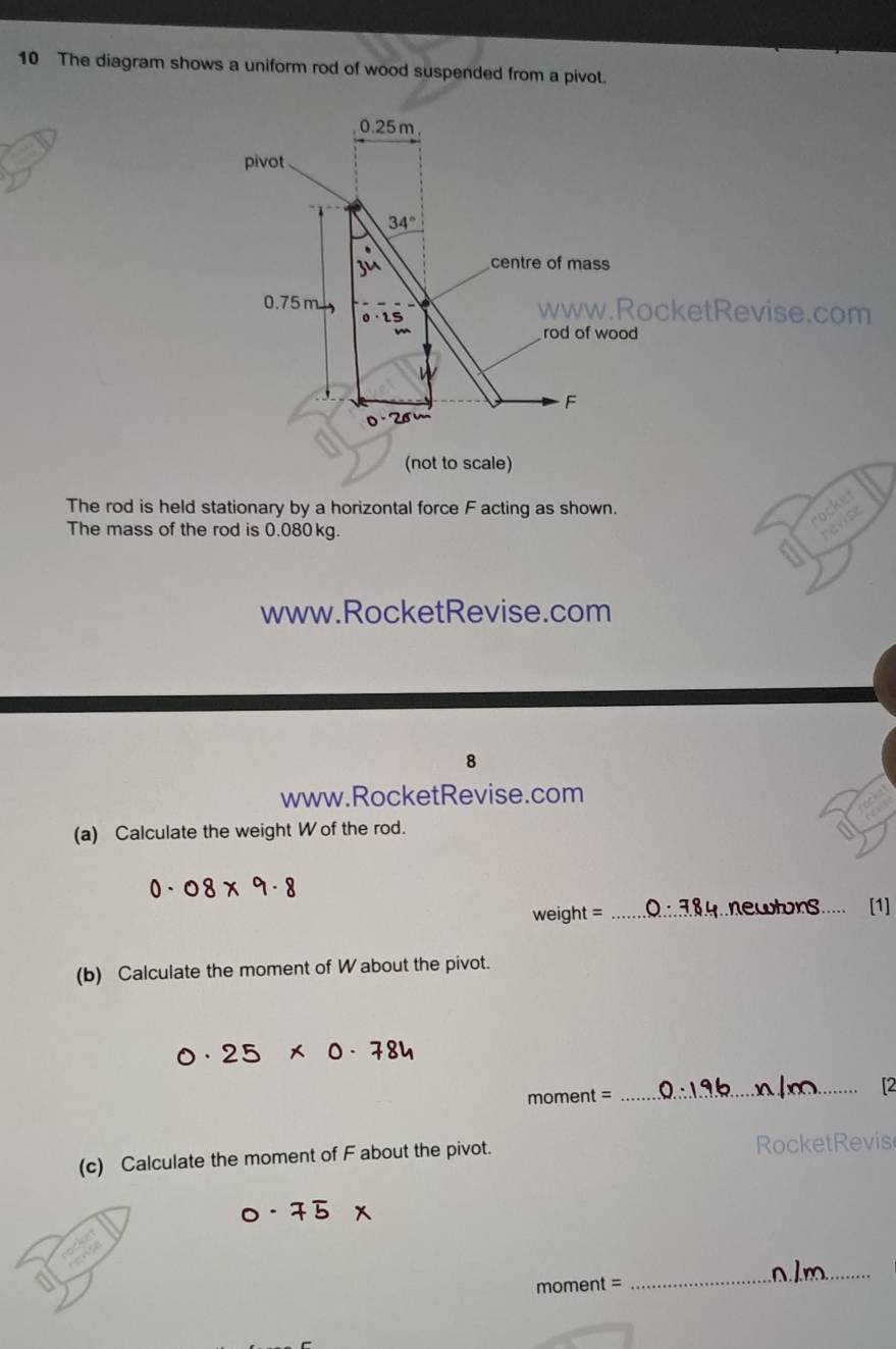 The diagram shows a uniform rod of wood suspended from a pivot.
0.25m
pivot
34°
Ju 
centre of mass
0.75m www.RocketRevise.com
0· 25
rod of wood
3
F
0 - 2
(not to scale) 
The rod is held stationary by a horizontal force F acting as shown. ocket 
The mass of the rod is 0.080 kg. 
revise 
www.RocketRevise.com 
8 
www.RocketRevise.com 
(a) Calculate the weight W of the rod.
weight = _..newtors..... [1] 
(b) Calculate the moment of W about the pivot.
moment =
_ 
(c) Calculate the moment of F about the pivot. RocketRevis
moment =
_ 
_