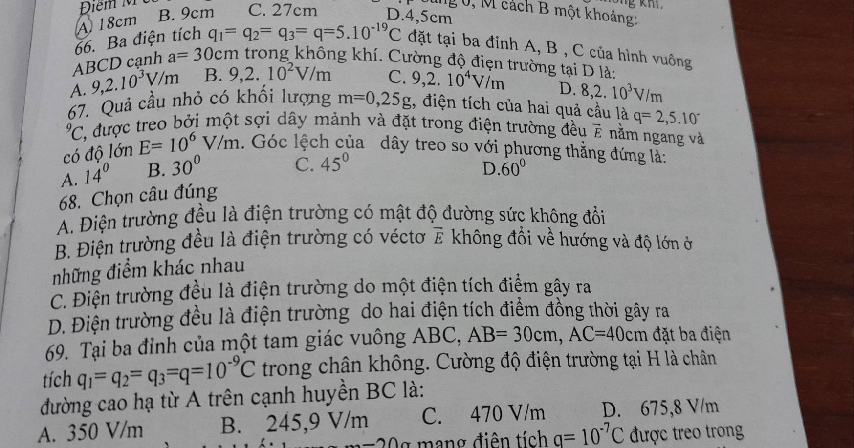 Điểm M
A18cm B. 9cm C. 27cm
ung 0, M cách B một khoảng:
D.4,5cm
66. Ba điện tích
q_1=q_2=q_3=q=5.10^(-19)C đặt tại ba đỉnh A, B , C của hình vuông
ABCD cạnh a=30cm trong không khí. Cường độ điện trường tại D là:
A. 9,2.10^3V/m B. 9,2.10^2V/m C. 9,2.10^4V/m
D. 8,2.10^3V/m
67. Quả cầu nhỏ có khối lượng m=0,25g , điện tích của hai quả cầu là q=2,5.10^(-^9C 2, được treo bởi một sợi dây mảnh và đặt trong điện trường đều vector E) nằm ngang và
có độ lớn E=10^6V/m. Góc lệch của dây treo so với phương thẳng đứng là:
A. 14° B. 30°
C. 45°
68. Chọn câu đúng D. 60°
A. Điện trường đều là điện trường có mật độ đường sức không đổi
B. Điện trường đều là điện trường có véctơ vector E không đổi về hướng và độ lớn ở
những điểm khác nhau
C. Điện trường đều là điện trường do một điện tích điểm gây ra
D. Điện trường đều là điện trường do hai điện tích điểm đồng thời gây ra
69. Tại ba đỉnh của một tam giác vuông ABC, AB=30cm,AC=40cm đặt ba điện
tích q_1=q_2=q_3=q=10^(-9)C trong chân không. Cường độ điện trường tại H là chân
đường cao hạ từ A trên cạnh huyền BC là:
A. 350 V/m B. 245,9 V/m
C. 470 V/m D. 675,8 V/m
mang điện tích q=10^(-7)C được treo trong