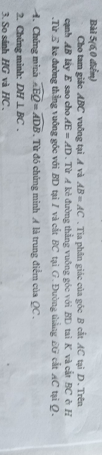 Bài 5(6,0 điểm) 
Cho tam giác ABC vuông tại Á và AB=AC. Tia phân giác của góc B cắt AC tại D. Trên 
cạnh AB lây E sao cho AE=AD. Từ A kẻ đường thắng vuông góc với BD tai K và cắt BC ở H.Từ E ke đường thẳng vuông góc với BD tại I và cắt BC tại G. Đường thẳng EG cắt AC tại Q. 
4. Chứng minh widehat AEQ=widehat ADB. Từ đó chứng minh A là trung điểm của QC. 
2. Chúng minh: DH⊥ BC. 
3. So sánh HG và HC.