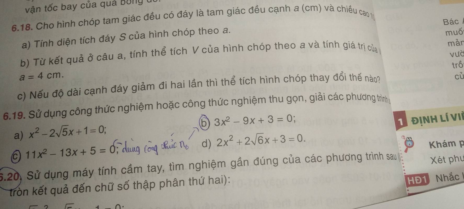 vận tốc bay của quả bóng t 
6.18. Cho hình chóp tam giác đều có đáy là tam giác đều cạnh a (cm) và chiều cao 1 
Bác 
a) Tính diện tích đáy S của hình chóp theo a. 
muố 
mản 
b) Từ kết quả ở câu a, tính thể tích V của hình chóp theo a và tính giá trị của 
vưà 
trồ
a=4cm. 
c) Nếu độ dài cạnh đáy giảm đi hai lần thì thể tích hình chóp thay đổi thế nào? 
củ 
6.19. Sử dụng công thức nghiệm hoặc công thức nghiệm thu gọn, giải các phương trình 
(b 3x^2-9x+3=0
1 Định lí Vii 
a) x^2-2sqrt(5)x+1=0; 
d) 2x^2+2sqrt(6)x+3=0.
11x^2-13x+5=0
Khám p 
6.20, Sử dụng máy tính cầm tay, tìm nghiệm gần đúng của các phương trình sau 
Xét phu 
tròn kết quả đến chữ số thập phân thứ hai): 
HĐ1 Nhắc