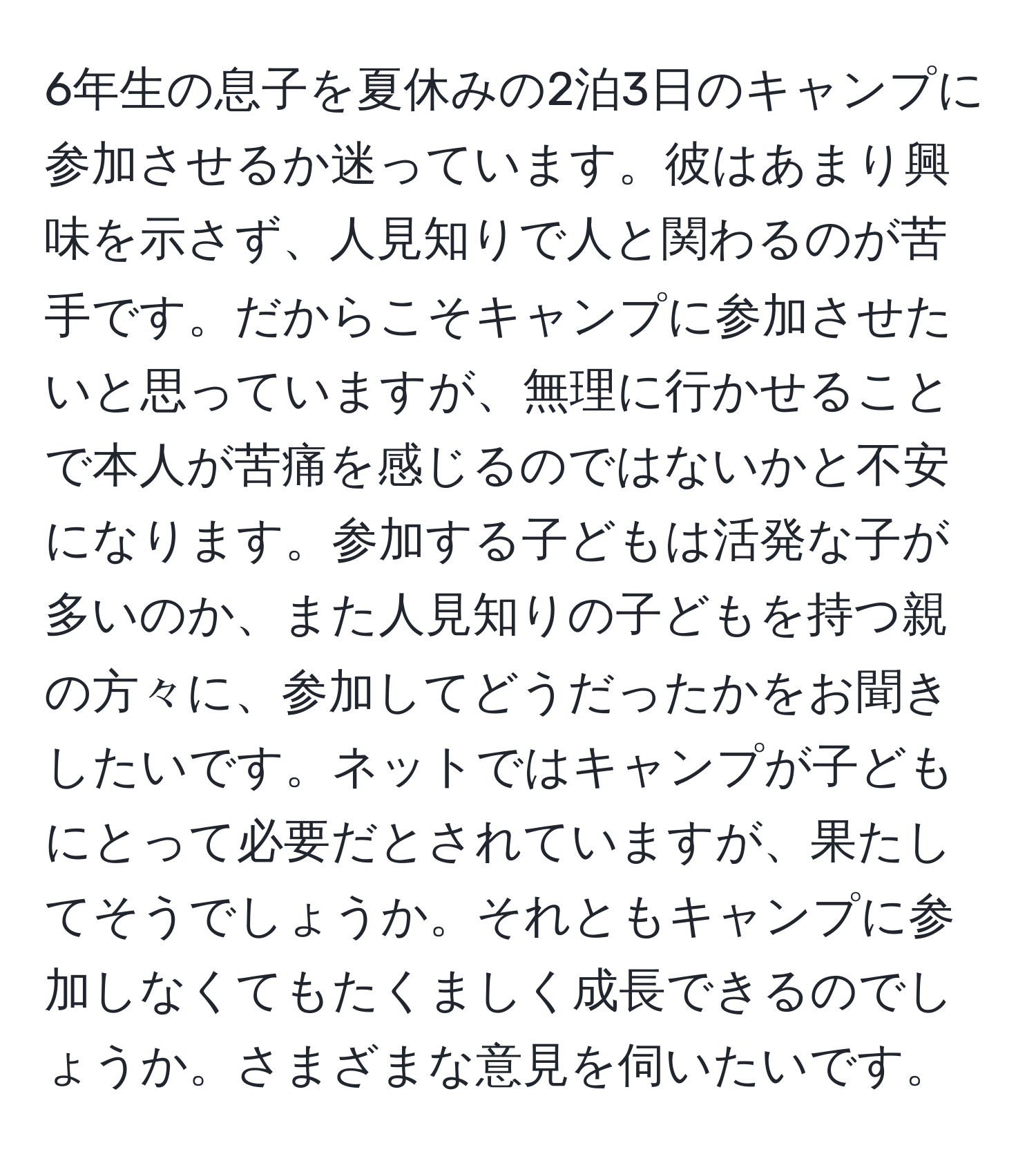 6年生の息子を夏休みの2泊3日のキャンプに参加させるか迷っています。彼はあまり興味を示さず、人見知りで人と関わるのが苦手です。だからこそキャンプに参加させたいと思っていますが、無理に行かせることで本人が苦痛を感じるのではないかと不安になります。参加する子どもは活発な子が多いのか、また人見知りの子どもを持つ親の方々に、参加してどうだったかをお聞きしたいです。ネットではキャンプが子どもにとって必要だとされていますが、果たしてそうでしょうか。それともキャンプに参加しなくてもたくましく成長できるのでしょうか。さまざまな意見を伺いたいです。