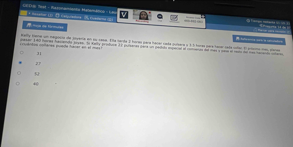 GED® Test - Razonamiento Matemático - Laui O Tiempo restante 01:10:33 Pregunta 14 de 37
Access Code 
Resaltar (1) Calguladora Cuaderno (D) Recording
469-692-083
Hoja de fórmulas
Marcar para revisión (5
Referencia para la calculadora
Kelly tiene un negocio de joyería en su casa. Ella tarda 2 horas para hacer cada pulsera y 3.5 horas para hacer cada collar. El próximo mes, planea
¿cuántos collares puede hacer en el mes?
pasar 140 horas haciendo joyas. Si Kelly produce 22 pulseras para un pedido especial al comienzo del mes y pasa el resto del mes haciendo collares,
31
27
52
40