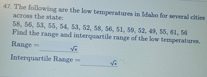 The following are the low temperatures in Idaho for several cities 
across the state:
58, 56, 53, 55, 54, 53, 52, 58, 56, 51, 59, 52, 49, 55, 61, 56
Find the range and interquartile range of the low temperatures.
Range =
sqrt(x)
Interquartile Range = _ sqrt(x)