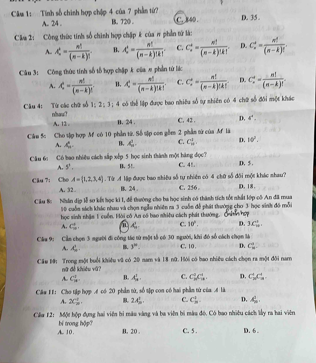 Tính số chinh hợp chập 4 của 7 phần tứ?
A. 24 . B. 720 . C. 840 .
D. 35 .
Câu 2: Công thức tính số chinh hợp chập k của # phần tử là:
A. A_n^(k=frac n!)(n-k)!. B. A_n^(k=frac n!)(n-k)!k!. C. C_n^(k=frac n!)(n-k)!k!. D. C_n^(k=frac n!)(n-k)!.
Câu 3: Công thức tính số tổ hợp chập k của # phần tứ là:
A. A_n^(k=frac n!)(n-k)!. B. A_n^(k=frac n!)(n-k)!k!. C. C_n^(k=frac n!)(n-k)!k!. D. C_n^(k=frac n!)(n-k)!.
Câu 4: Từ các chữ số 1； 2；3；4 có thể lập được bao nhiêu số tự nhiên có 4 chữ số đôi một khác
nhau?
D. 4^4.
A. 12 . B. 24 .
C. 42 .
Câu 5: Cho tập hợp M có 10 phần tử. Số tập con gồm 2 phần tử của M là
A. A_(10)^8. B. A_(10)^2. C. C_(10)^2.
D. 10^2.
Câu 6: Có bao nhiêu cách sắp xếp 5 học sinh thành một hàng dọc?
A. 5^5. B. 5!. C. 41. D. 5 .
Câu 7: Cho A= 1,2,3,4. Từ A lập được bao nhiêu số tự nhiên có 4 chữ số đôi một khác nhau?
A. 32 . B. 24 . C. 256 . D. 18 .
Câu 8: Nhân dịp lễ sơ kết học ki I, để thưởng cho ba học sinh có thành tích tốt nhất lớp cô An đã mua
10 cuốn sách khác nhau và chọn ngẫu nhiên ra 3 cuốn để phát thưởng cho 3 học sinh đó mỗi
học sinh nhận 1 cuốn. Hỏi cô An có bao nhiêu cách phát thưởng.
C. 10^3.
A. C_(10)^3. A_(10)^3. D. 3.C_(10)^3.
B.
Câu 9: Cần chọn 3 người đi công tác từ một tổ có 30 người, khi đó số cách chọn là
A. A_(30)^3. B. 3^(30). C. 10 . D. C_(30)^3.
Câu 10: Trong một buổi khiêu vũ có 20 nam và 18 nữ. Hỏi có bao nhiêu cách chọn ra một đôi nam
nữ để khiêu vũ?
A. C_(38)^2. B. A_(38)^2. C. C_(20)^2C_(18)^1. D. C_(20)^1C_(18)^1.
Câu 11: Cho tập hợp A có 20 phần tử, mwidehat O 6 tập con có hai phần tử của 4 là
A. 2C_(20)^2. B. 2A_(20)^2. C. C_(20)^2. D. A_(20)^2.
Câu 12: Một hộp đựng hai viên bi màu vàng và ba viên bi màu đỏ. Có bao nhiêu cách lấy ra hai viên
bi trong hộp?
A. 10. B. 20 . C. 5 . D. 6 .