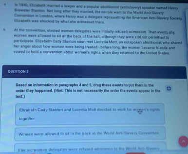 In 1840, Ekzabeth married a lawyer and a popular abolitionist (antislavery) speaker named Henry 
Brewater Stanton. Not long after they married, the couple went to the World Anti-Slavery 
Convention in London, where Henry was a delegate representing the American Anti-Slavery Society. 
Elizabeth was shocked by what she witnessed there. 
At the convention, elected women delegates were initially refused admission. Then eventually, 
women were allowed to sit at the back of the hall, alshough they were still not permitted to 
participate. Elizabeth Cady Stanton soon met Lucretia Mott, an outspoken abolitionist who shared 
her anger about how women were being treated-before long, the women became friends and 
vowed to hold a convention about women's rights when they returned to the United States. 
QUESTION 2 
Based on information in paragraphs 4 and 5, drag these events to put them in the 
order they happened. (Hint: This is not necessarily the order the events appear in the . ' 
text.) 
Elizabeth Cady Stanton and Lucretia Mott decided to work for wor en's rights 
together 
Women were allowed to sit in the back at the World Anti-Slavery Convention 
Elected women delegates were refused admission to the World Ars Savers