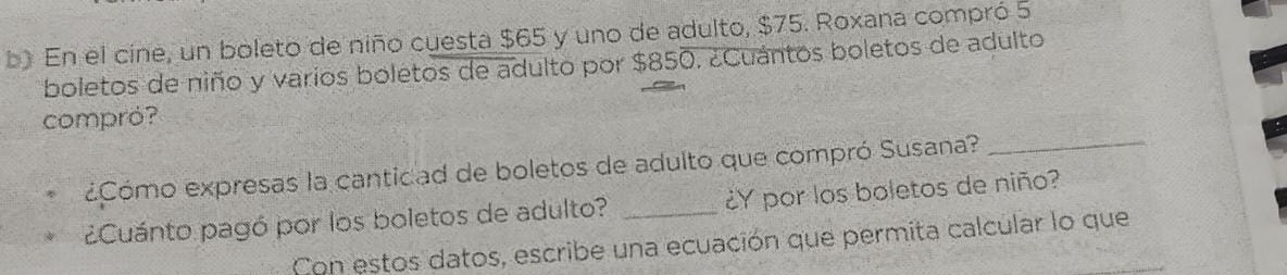 En el cine, un boleto de niño cuesta $65 y uno de adulto, $75. Roxana compró 5
boletos de niño y varios boletos de adulto por $850. ¿Cuántos boletos de adulto 
compró? 
¿Cómo expresas la cantidad de boletos de adulto que compró Susana? 
_ 
¿Cuánto pagó por los boletos de adulto? _¿Y por los boletos de niño? 
Con estos datos, escribe una ecuación que permita calcular lo que