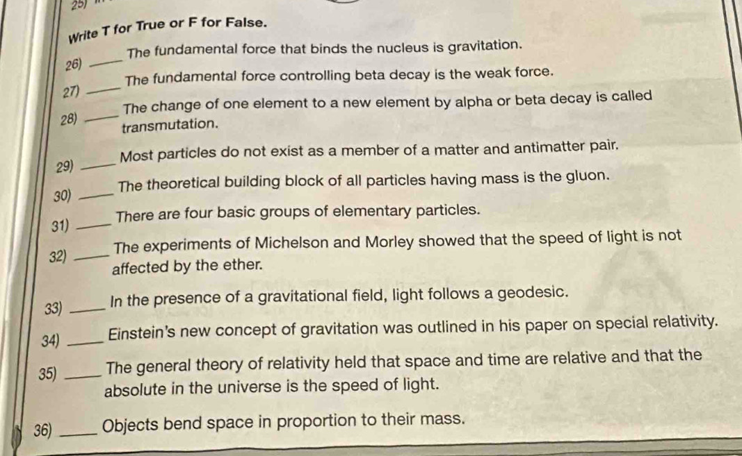 Write T for True or F for False. 
26) _The fundamental force that binds the nucleus is gravitation. 
27) _The fundamental force controlling beta decay is the weak force. 
The change of one element to a new element by alpha or beta decay is called 
28) _transmutation. 
29) _Most particles do not exist as a member of a matter and antimatter pair. 
30) _The theoretical building block of all particles having mass is the gluon. 
31) _There are four basic groups of elementary particles. 
32) _The experiments of Michelson and Morley showed that the speed of light is not 
affected by the ether. 
33) _In the presence of a gravitational field, light follows a geodesic. 
34) _Einstein's new concept of gravitation was outlined in his paper on special relativity. 
35)_ The general theory of relativity held that space and time are relative and that the 
absolute in the universe is the speed of light. 
36)_ Objects bend space in proportion to their mass.