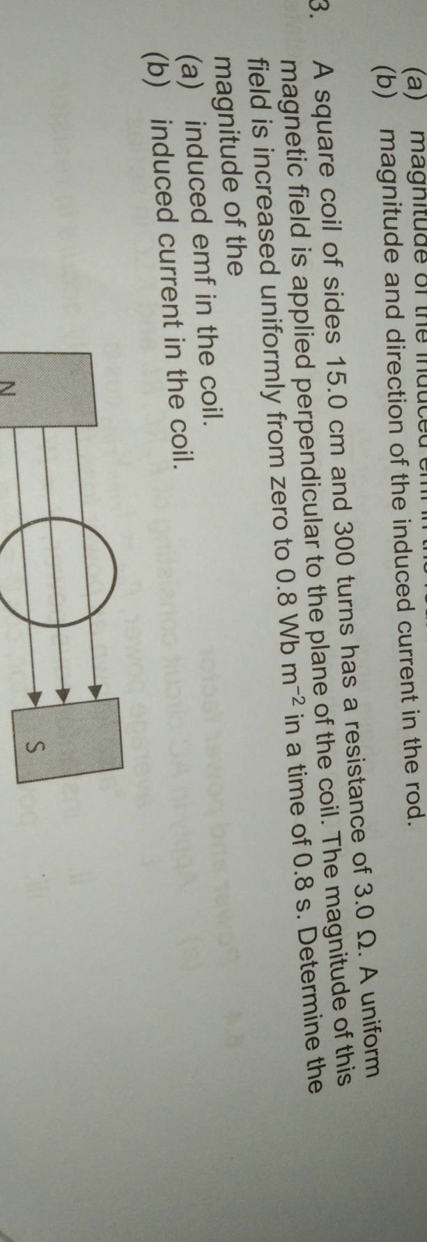 magnitude of the induce 
(b) magnitude and direction of the induced current in the rod. 
3. A square coil of sides 15.0 cm and 300 turns has a resistance of 3.0 Ω. A uniform 
magnetic field is applied perpendicular to the plane of the coil. The magnitude of this 
field is increased uniformly from zero to 0.8Wbm^(-2) in a time of 0.8 s. Determine the 
magnitude of the 
(a) induced emf in the coil. 
(b) induced current in the coil. 
N