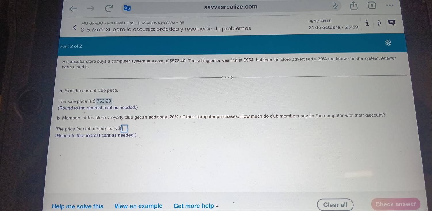 savvasrealize.com 
M/J GRADO 7 MATEMÁTICAS - CASANOVA NOVOA - 06 PENDIENTE 
0 
* 3-5: MathXL para la escuela: práctica y resolución de problemas 31 de octubre - 23:59
Part 2 of 2 
A computer store buys a computer system at a cost of $572.40. The selling price was first at $954, but then the store advertised a 20% markdown on the system. Answer 
parts a and b. 
a. Find the current sale price. 
The sale price is $763.20
(Round to the nearest cent as needed.) 
b. Members of the store's loyalty club get an additional 20% off their computer purchases. How much do club members pay for the computer with their discount? 
The price for club members is 
(Round to the nearest cent as needed.) 
Help me solve this View an example Get more help ▲ Clear all Check answer