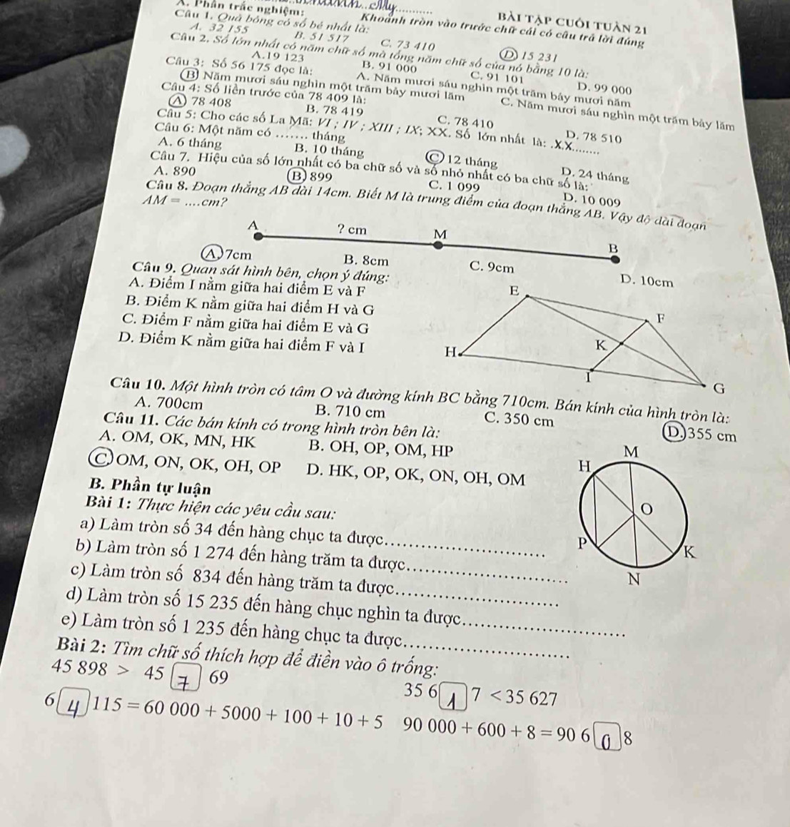 bài tập cuôi tuàn 21
X. Phần trắc nghiệm: Khoảnh tròn vào trước chữ cái có câu trả lời đúng
Câu 1. Quả bóng có số bé nhất là: B. 51 517 C. 73 410
A. 32 155 D 15 231
Câu 2. Số lớn nhất có năm chữ số mà tổng năm chữ số của nó bằng 10 là:
A.19 123 B. 91 000 C. 91 101
Câu 3: Số 56 175 đọc là: A. Năm mươi sáu nghìn một trăm bảy mươi năm
D. 99 000
Câu 4: Số liền trước của 78 409 là:
B Năm mươi sáu nghìn một trăm bảy mươi lăm C. Năm mươi sáu nghìn một trăm bảy lăm
△ 78 408 B. 78 419 C. 78 410
_
Câu 5: Cho các số La Mã: VI ; IV ; XIII ; IX; XX. Số lớn nhất là:
Câu 6: Một năm có …… tháng
D. 78 510
A. 6 tháng B. 10 tháng C 12 tháng
Câu 7. Hiệu của số lớn nhất có ba chữ số và số nhỏ nhất có ba chữ số là:
D. 24 tháng
A. 890 B)899 C. 1 099
AM=....cm?
D. 10 009
Câu 8. Đoạn thắng AB dài 14cm. Biết M là trung điểm của đoạn thắng AB. Vậy độ dài đoạn
A
? cm M
B
A)7cm B. 8cm C. 9cm 
Câu 9. Quan sát hình bên, chọn ý đúng:
A. Điểm I nằm giữa hai điểm E và F
B. Điểm K nằm giữa hai điểm H và G
C. Điểm F nằm giữa hai điểm E và G
D. Điểm K nằm giữa hai điểm F và I
A. 700cm B. 710 cm C. 350 cm D)355 cm
Câu 11. Các bán kính có trong hình tròn bên là:
A. OM, OK, MN, HK B. OH, OP, OM, HP
C)OM, ON, OK, OH, OP D. HK, OP, OK, ON, OH, OM
B. Phần tự luận
Bài 1: Thực hiện các yêu cầu sau:
_
a) Làm tròn số 34 đến hàng chục ta được
b) Làm tròn số 1 274 đến hàng trăm ta được 
c) Làm tròn số 834 đến hàng trăm ta được_
d) Làm tròn số 15 235 đến hàng chục nghìn ta được
e) Làm tròn số 1 235 đến hàng chục ta được._
Bài 2: Tìm chữ số thích hợp để điền vào ô trống:
45898>45 69 35 6 7<35627</tex>
6 115=60000+5000+100+10+5 90000+600+8=906 8