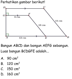 Perhatikan gambar berikut!
Bangun ABCD dan bangun AEFG sebangun.
Luas bangun BCDGFE adalah...
A. 90cm^2
B. 120cm^2
C. 150cm^2
D, 160cm^2