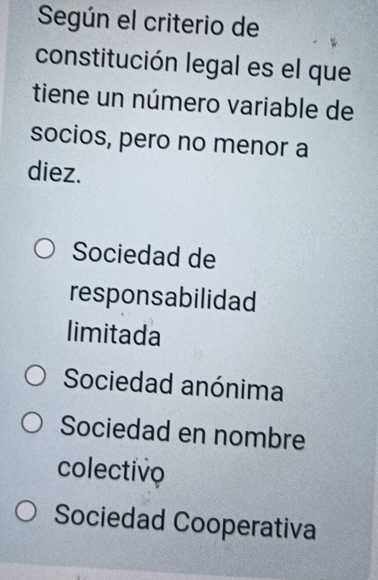 Según el criterio de
constitución legal es el que
tiene un número variable de
socios, pero no menor a
diez.
Sociedad de
responsabilidad
limitada
Sociedad anónima
Sociedad en nombre
colectivo
Sociedad Cooperativa