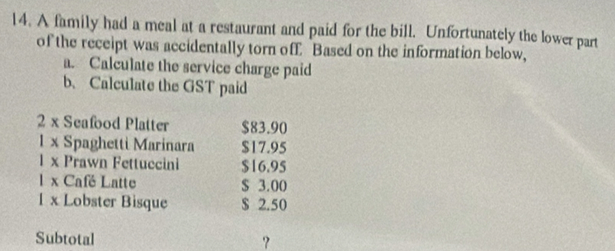 A family had a meal at a restaurant and paid for the bill. Unfortunately the lower part 
of the receipt was accidentally torn off Based on the information below, 
a. Calculate the service charge paid 
b. Calculate the GST paid 
2 x Seafood Platter $83.90
1 x Spaghetti Marinara $17.95
1 x Prawn Fettuccini $16.95
1 x Café Latte $ 3.00
1 x Lobster Bisque $ 2.50
Subtotal ？