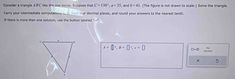 Consider a triangle A BC like the one below. Suppose that C=130°, a=35 , and b=41. (The figure is not drawn to scale.) Solve the triangle. 
Carry your intermediate computations to at least four decimal places, and round your answers to the nearest tenth. 
If there is more than one solution, use the button labeled "or"
A=□°, B=□°, c=□
Ng
□ approx □ solution 
×