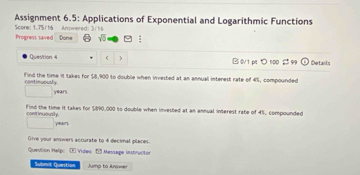 Assignment 6.5: Applications of Exponential and Logarithmic Functions 
Score: 1.75/16 Answered: 3/16 
Progress saved Done sqrt(0) : 
Question 4 $8,900 to double when invested at an annual interest rate of 4%, compounded 
continuously.
years
Find the time it takes for $890,000 to double when invested at an annual interest rate of 4%, compounded 
continuously.
□ years
Give your answers accurate to 4 decimal places. 
Question Help: - Video - Message instructor 
Submit Question Jump to Answer