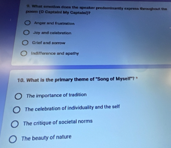 What emotion does the speaker predominantly express throughout the
poem (O Captaini My Captaini)?
Anger and frustration
Joy and celebration
Grief and sorrow
Indifference and apathy
10. What is the primary theme of "Song of Myself"? *
The importance of tradition
The celebration of individuality and the self
The critique of societal norms
The beauty of nature