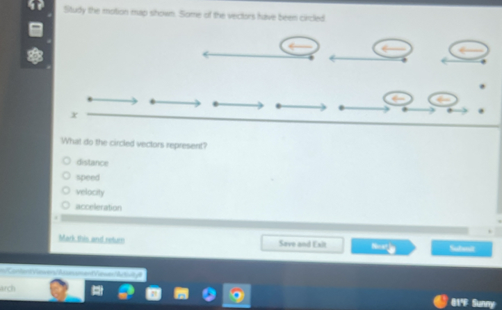 Study the motion map shown. Some of the vectors have been circled
x
What do the circled vectors represent?
distance
speed
velocity
acceleration
Mark this and return Save and Exit Noat Subit
=== KintentVürers/Aen end Varwits A t 
arch
81'F Sunny