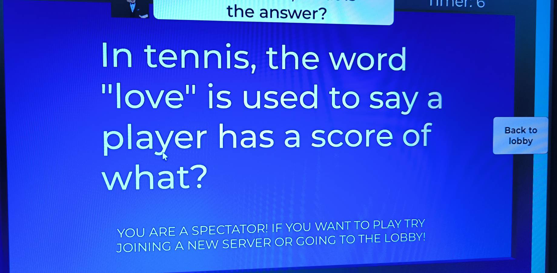 the answer? 
mer o 
In tennis, the word 
"love" is used to say a 
Back to 
player has a score of lobby 
what? 
YOU ARE A SPECTATOR! IF YOU WANT TO PLAY TRY 
JOINING A NEW SERVER OR GOING TO THE LOBBY!