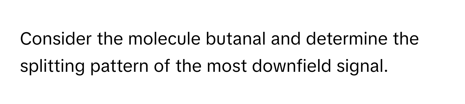 Consider the molecule butanal and determine the splitting pattern of the most downfield signal.