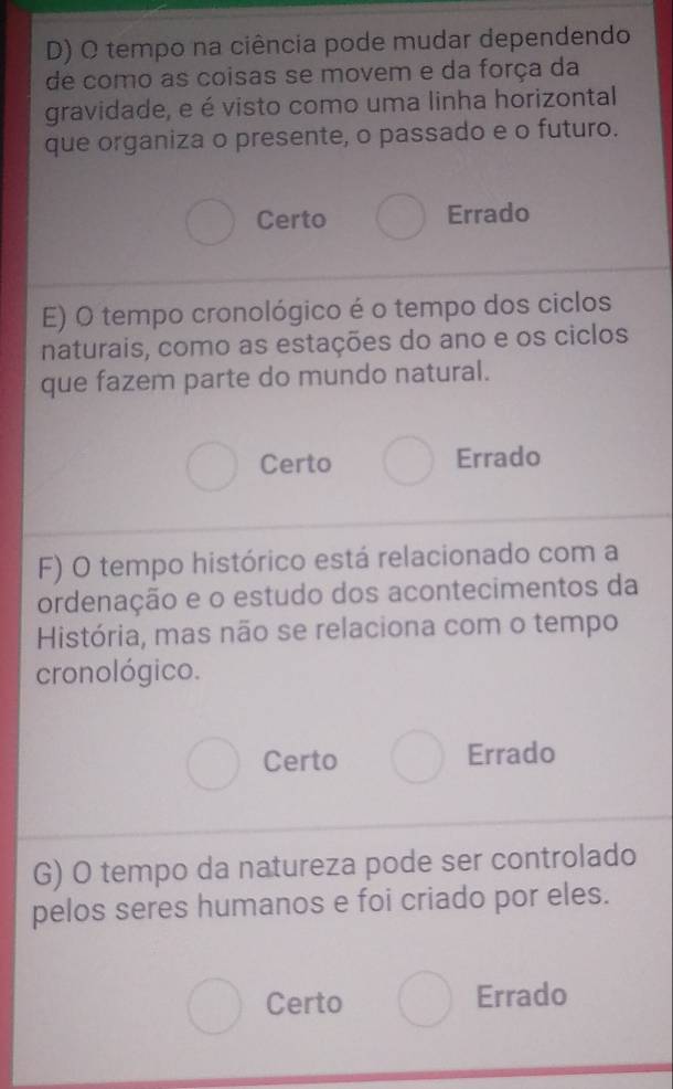 tempo na ciência pode mudar dependendo
de como as coisas se movem e da força da
gravidade, e é visto como uma linha horizontal
que organiza o presente, o passado e o futuro.
Certo Errado
E) O tempo cronológico é o tempo dos ciclos
naturais, como as estações do ano e os ciclos
que fazem parte do mundo natural.
Certo Errado
F) O tempo histórico está relacionado com a
ordenação e o estudo dos acontecimentos da
História, mas não se relaciona com o tempo
cronológico.
Certo Errado
G) O tempo da natureza pode ser controlado
pelos seres humanos e foi criado por eles.
Certo Errado