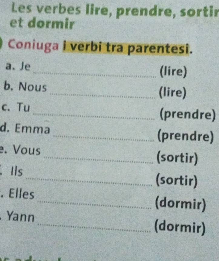 Les verbes lire, prendre, sortir 
et dormir 
Coniuga i verbi tra parentesi. 
a. Je_ (lire) 
b, Nous _(lire) 
c. Tu 
_(prendre) 
d. Emma 
_(prendre) 
e. Vous _(sortir) 
.Ils 
_(sortir) 
. Elles _(dormir) 
Yann _(dormir)