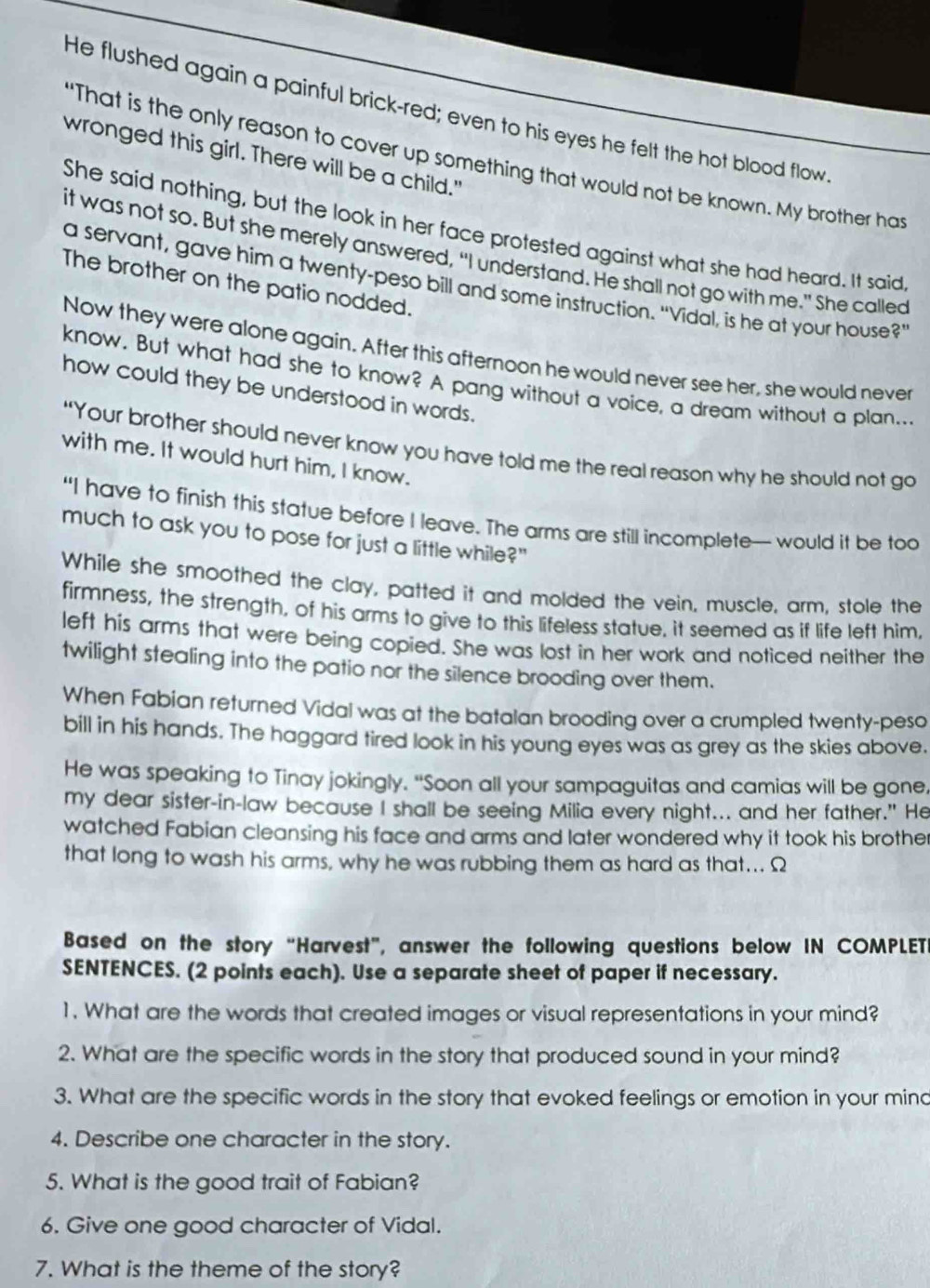 He flushed again a painful brick-red; even to his eyes he felt the hot blood flow.
wronged this girl. There will be a child."
"That is the only reason to cover up something that would not be known. My brother ha
She said nothing, but the look in her face protested against what she had heard. It said
it was not so. But she merely answered, “I understand. He shall not go with me.” She called
The brother on the patio nodded.
a servant, gave him a twenty-peso bill and some instruction. "Vidal, is he at your house?’
Now they were alone again. After this afternoon he would never see her, she would never
know. But what had she to know? A pang without a voice, a dream without a plan...
how could they be understood in words.
“Your brother should never know you have told me the real reason why he should not go
with me. It would hurt him, I know.
“I have to finish this statue before I leave. The arms are still incomplete— would it be too
much to ask you to pose for just a little while?"
While she smoothed the clay, patted it and molded the vein, muscle, arm, stole the
firmness, the strength, of his arms to give to this lifeless statue, it seemed as if life left him.
left his arms that were being copied. She was lost in her work and noticed neither the
twilight stealing into the patio nor the silence brooding over them.
When Fabian returned Vidal was at the batalan brooding over a crumpled twenty-peso
bill in his hands. The haggard tired look in his young eyes was as grey as the skies above.
He was speaking to Tinay jokingly. "Soon all your sampaguitas and camias will be gone,
my dear sister-in-law because I shall be seeing Milia every night... and her father." He
watched Fabian cleansing his face and arms and later wondered why it took his brother
that long to wash his arms, why he was rubbing them as hard as that... Ω
Based on the story “Harvest”, answer the following questions below IN COMPLET
SENTENCES. (2 points each). Use a separate sheet of paper if necessary.
1. What are the words that created images or visual representations in your mind?
2. What are the specific words in the story that produced sound in your mind?
3. What are the specific words in the story that evoked feelings or emotion in your mind
4. Describe one character in the story.
5. What is the good trait of Fabian?
6. Give one good character of Vidal.
7. What is the theme of the story?
