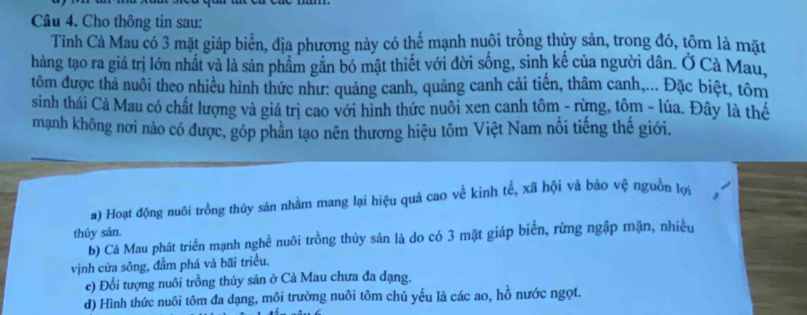 Cho thông tin sau:
Tình Cà Mau có 3 mặt giáp biển, địa phương này có thế mạnh nuôi trồng thủy sản, trong đó, tôm là mặt
hàng tạo ra giá trị lớn nhất và là sản phẩm gắn bó mật thiết với đời sống, sinh kế của người dân. Ở Cà Mau,
tôm được thả nuôi theo nhiều hình thức như: quảng canh, quảng canh cải tiến, thâm canh,... Đặc biệt, tôm
sinh thái Cả Mau có chất lượng và giá trị cao với hình thức nuôi xen canh tôm - rừng, tôm - lúa. Đây là thế
mạnh không nơi nào có được, góp phân tạo nên thương hiệu tôm Việt Nam nổi tiếng thế giới.
a) Hoạt động nuôi trồng thủy sản nhằm mang lại hiệu quả cao về kinh tế, xã hội và bảo vệ nguồn lợi
thủy sân.
b) Cả Mau phát triển mạnh nghề nuôi trồng thủy sản là do có 3 mặt giáp biển, rừng ngập mặn, nhiều
vịnh cửa sông, đầm phá và bãi triều.
e) Đổi tượng nuôi trồng thủy sản ở Cà Mau chưa đa dạng.
d) Hình thức nuôi tôm đa dạng, môi trường nuôi tôm chủ yếu là các ao, hồ nước ngọt.