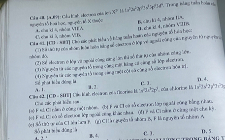 (A.09): Cầu hình electron của ion X^(2+) là 1s^32s^22p^63s^23p^63d^6. Trong bảng tuần hoàn các
nguyên tố hoá học, nguyên tổ X thuộc B. chu ki 4, nhóm IIA.
A. chu ki 4, nhóm VIIIA.
D. chu ki 4, nhóm VIIIB,
C. chu kì 3, nhóm VIB.
Câu 41. [CD - SBT] Cho các phát biểu về bảng tuần hoàn các nguyên tố hóa học:
(1) Số thứ tự của nhóm luôn luôn bằng số electron ở lớp vô ngoài cùng của nguyên tử nguyên s
nhóm đó,
(2) Số electron ở lớp vỏ ngoài cùng càng lớn thì số thứ tự của nhóm cảng lớn.
(3) Nguyên từ các nguyên tố trong cùng một hàng có cùng số lớp electron.
(4) Nguyên tử các nguyên tổ trong cùng một cột có cùng số electron hóa trị.
Số phát biểu đúng là D. 4.
A. 1. C. 3.
B. 2.
Câu 42. [CD - SBT] Cầu hình electron của fluorine là 1s^22s^22p^5 , của chlorine là 1s^22s^22p^63s^23p
Cho các phát biểu sau:
(a) F và Cl nằm ở cùng một nhóm. (b) F và Cl có số electron lớp ngoài cùng bằng nhau.
(c) F và Cl có số electron lớp ngoài cùng khác nhau. (d) F và Cl nằm ở cùng một chu kỳ.
(e) Số thứ tự của Cl lớn hơn F. (g) Cl là nguyên tố nhóm B, F là nguyên tố nhóm A
Số phát biểu đúng là D. 5.
A. 2. ‘ B. 4. C. 3.   Trong bảng t