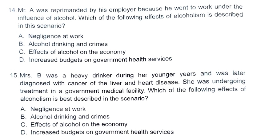 Mr. A was reprimanded by his employer because he went to work under the
influence of alcohol. Which of the following effects of alcoholism is described
in this scenario?
A. Negligence at work
B. Alcohol drinking and crimes
C. Effects of alcohol on the economy
D. Increased budgets on government health services
15.Mrs. B was a heavy drinker during her younger years and was later
diagnosed with cancer of the liver and heart disease. She was undergoing
treatment in a government medical facility. Which of the following effects of
alcoholism is best described in the scenario?
A. Negligence at work
B. Alcohol drinking and crimes
C. Effects of alcohol on the economy
D. Increased budgets on government health services