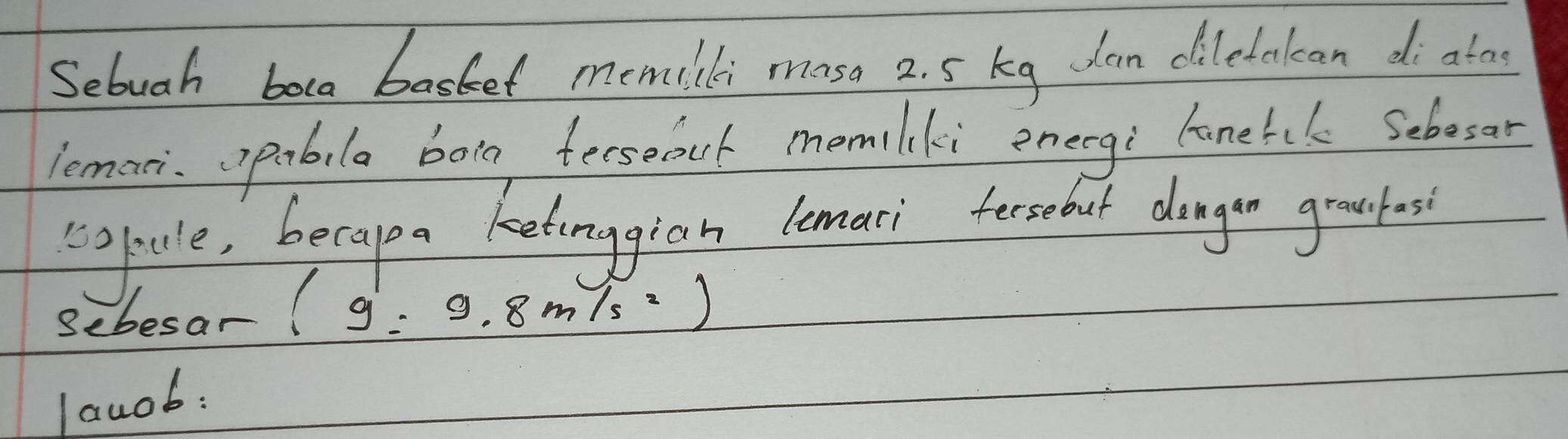 Sebuah boca basket memlli moso 2. 5 kg dan diletakan di ato 
lemari opabila bog fersefut momlki energi lonetek Sebosor 
gtcle, becapa ketonggian lemaci fersebut dagon gradas 
Sebesar (g=9.8m/s^2)
lauob: