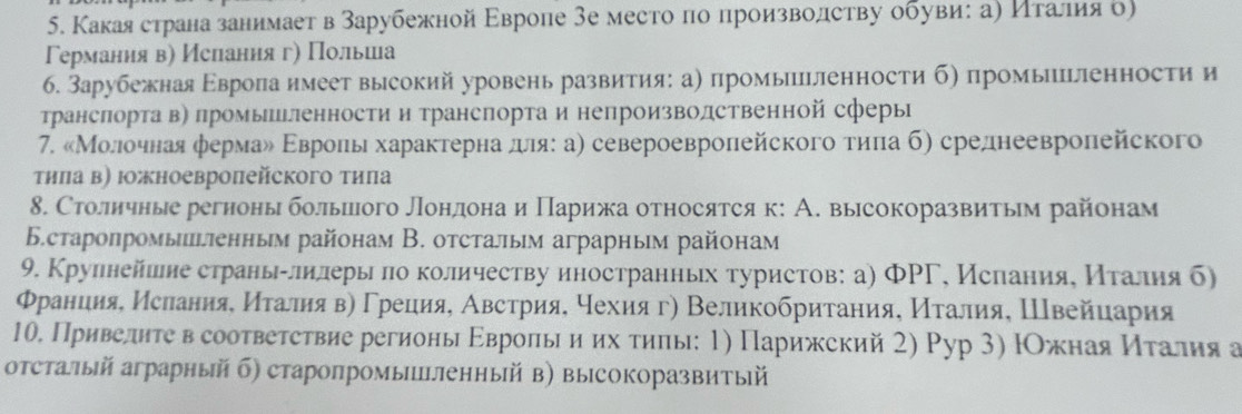 Какаястрана занимает в зарубежной Εвроле 3е место πо произволству обувиη ае ηίτеαаίлиίαяо)
Германия в) Иелання ге Πольешееа
6. Зарубежная Εврола имеет высокий уровень развития: а) промыпиленности б) промылпгленности и
транслорта в〕 промышьленности и транспорта и непроизволственной сферы
7. «МΜолοчная φермаδ Εврοπь характерна деιя: а) североевроπейского τηπа б) среднеевролейского
τηπа в) Ιжноевропейского тиπа
8. Столичные регноныболыилого Лондонаи Πарижа относятсяк: А. высокоразвитым районам
Бстаропромыпгπенным районам В. отсталым аграрным районам
9. Крулнейшеие страньαлилеры πо количеству иностранньх туристов: а) ΦРΓ, Исланияе Κталηя б)
Φранция, Ислания, Иτалия в) Γреция, Австрия, чехия г) Великобритания, Италия, Швейиария
10. Приведητе в соответствие регионы Εвроль и их τиπы: 1) Парижский 2) Рур 3) ΙОжная Κιτалия а
отсталый аграрный б) старопромышΙленный в) высокоразвитый