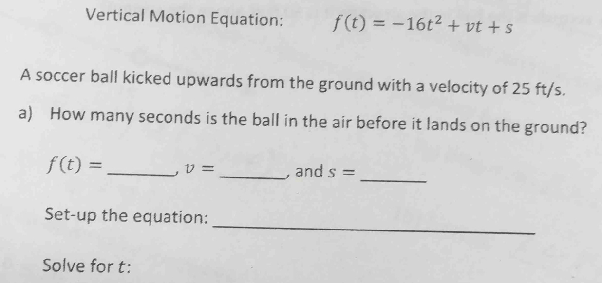 Vertical Motion Equation: f(t)=-16t^2+vt+s
A soccer ball kicked upwards from the ground with a velocity of 25 ft/s. 
a) How many seconds is the ball in the air before it lands on the ground? 
_
f(t)= _
v= _, and s=
_ 
Set-up the equation: 
Solve for t :