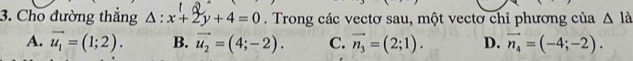 Cho đường thắng △ :x+2y+4=0. Trong các vectơ sau, một vectơ chỉ phương của △ la
A. vector u_1=(1;2). B. vector u_2=(4;-2). C. vector n_3=(2;1). D. vector n_4=(-4;-2).