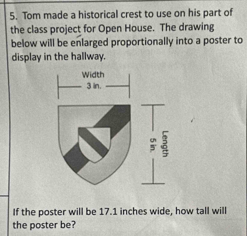 Tom made a historical crest to use on his part of 
the class project for Open House. The drawing 
below will be enlarged proportionally into a poster to 
display in the hallway. 
If the poster will be 17.1 inches wide, how tall will 
the poster be?