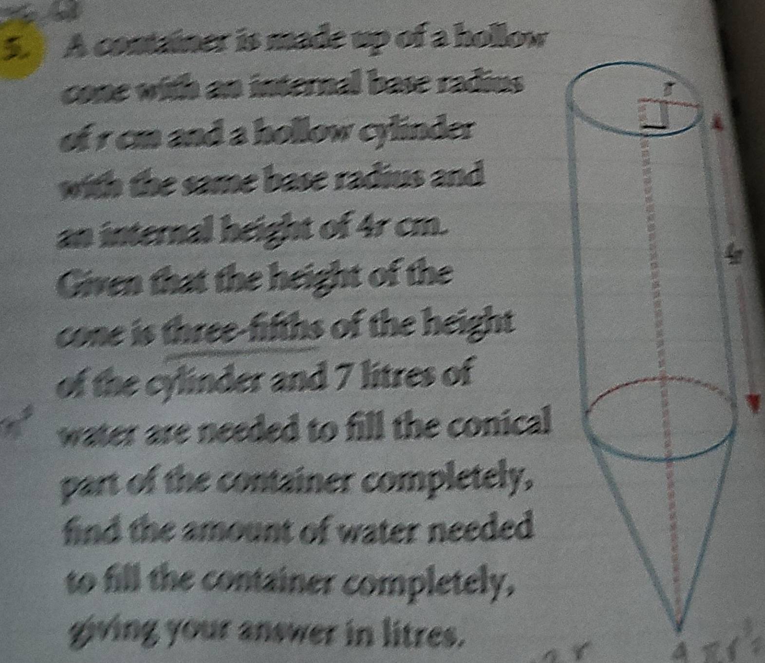 5.] A container is made up of a hollow 
cone with an internal base radius 
of r cm and a hollow cylinder 
with the same base radius and 
an internal height of 4r cm. 
Given that the height of the 
cone is three-fifths of the height 
of the cylinder and 7 litres of 
water are needed to fill the conical 
part of the container completely. 
find the amount of water needed 
to fill the container completely, 
giving your answer in litres. 
A