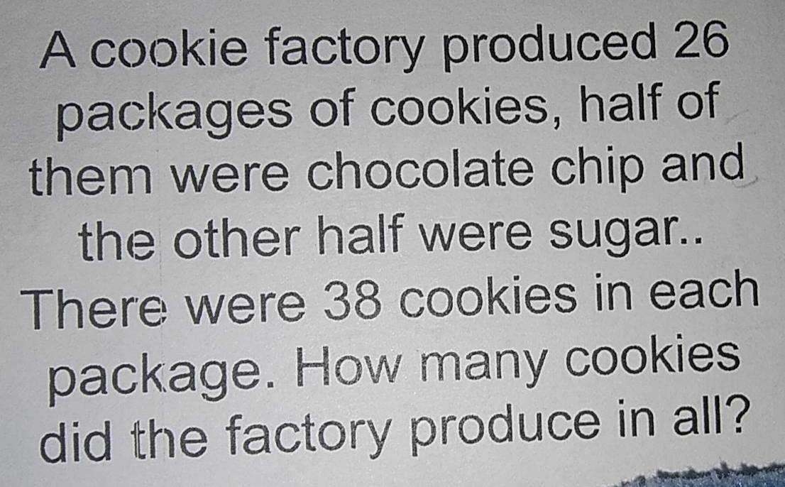 A cookie factory produced 26
packages of cookies, half of 
them were chocolate chip and 
the other half were sugar.. 
There were 38 cookies in each 
package. How many cookies 
did the factory produce in all?