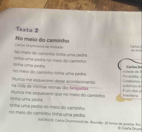 Texto 2 
No meio do caminho 
Carlos Drummond de Andrade Carlos D 
de And 
No meio do caminho tinha uma pedra 
tinha uma pedra no meio do caminho 
tinha uma pedra 
Carios Dr 
cidade de I 
no meio do caminho tinha uma pedra. Foi poeta, c 
Nunca me esquecerei desse acontecimento Colaborou 
publicou d 
na vida de minhas retinas tão fatígadas. um dos p 
Nunca me esquecerei que no meio do caminho brasileira. 
tinha uma pedra 
tinha uma pedra no meio do caminho 
no meio do caminho tinha uma pedra. 
ANDRADE, Carlos Drummond de. Reunião: 10 livros de poesia. Rio 
Graña Drum