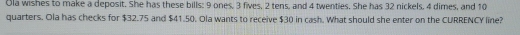 Ola wishes to make a deposit. She has these bills: 9 ones, 3 fives, 2 tens, and 4 twenties. She has 32 nickels, 4 dimes, and 10
quarters. Ola has checks for $32.75 and $41.50. Ola wants to receive $30 in cash. What should she enter on the CURRENCY line?