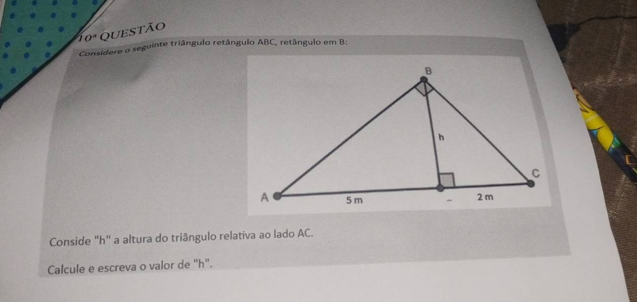 10^a QUeStão 
Considere o seguinte triângulo retângulo ABC, retângulo em B : 
Conside "h" a altura do triângulo relativa ao lado AC. 
Calcule e escreva o valor de "h".