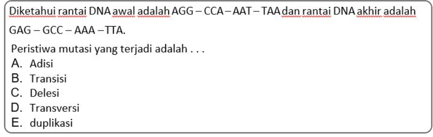 Diketahui rantai DNA awal adalah AGG - CCA - AAT - TAA dan rantai DNA akhir adalah
GAG - GCC - AAA − TTA.
Peristiwa mutasi yang terjadi adalah . . .
A. Adisi
B. Transisi
C. Delesi
D. Transversi
E. duplikasi