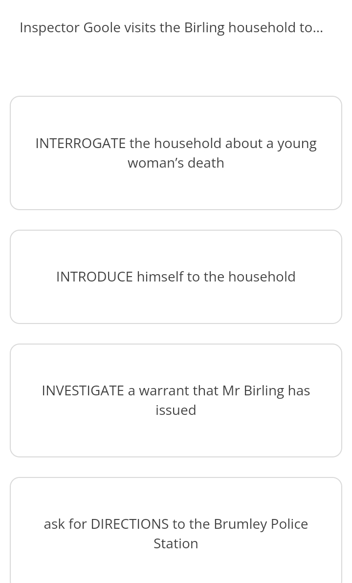 Inspector Goole visits the Birling household to... 
INTERROGATE the household about a young 
woman’s death 
INTRODUCE himself to the household 
INVESTIGATE a warrant that Mr Birling has 
issued 
ask for DIRECTIONS to the Brumley Police 
Station