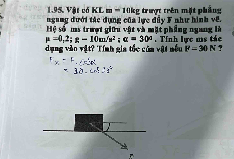 Vật có KL m=10kg trượt trên mặt phẳng 
ngang dưới tác dụng của lực đẩy F như hình vẽ. 
Hệ số ms trượt giữa vật và mặt phẳng ngang là
mu =0,2; g=10m/s^2; alpha =30^0. Tính lực ms tác 
dụng vào vật? Tính gia tốc của vật nếu F=30N ?